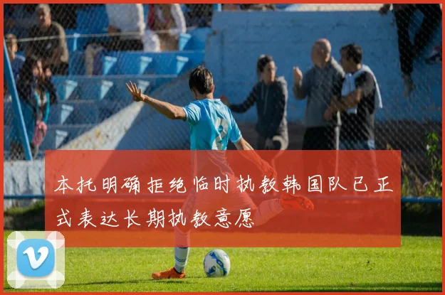 本托明确拒绝临时执教韩国队已正式表达长期执教意愿