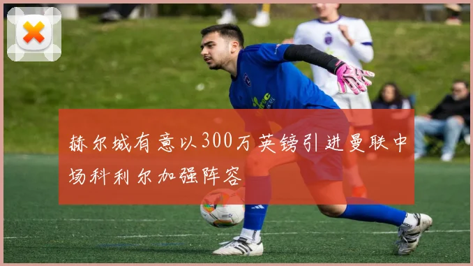 赫尔城有意以300万英镑引进曼联中场科利尔加强阵容